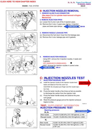 Pages From Manual
ENGINE - FUEL SYSTEM EG-91
B: INJECTION NOZZLES REMOVAL
1. REMOVE GLOW PLUG CONNECTOR
(See steps 2 to 5 in cylinder head removal in Engine
Mechanical)
2. REMOVE INJECTION PIPES
(a) Loosen the 8 union nuts of the 4 injection pipes.
(b) Remove the 2 nuts, 2 upper pipe clamps, 4 injection
pipes and lower pipe clamps.
3. REMOVE NOZZLE LEAKAGE PIPE
(a) Disconnect the fuel return hose from the leakage pipe.
(b) Remove the 4 nuts, leakage pipe and 4 gaskets.
4. REMOVE INJECTION NOZZLES
Using SST, remove the 4 injection nozzles, 4 seats and
4 gaskets.
SST 09268-64010 (09268-64020)
HINT: Arrange the injection nozzles in correct order.
C: INJECTION NOZZLES TEST
1. INJECTION PRESSURE TEST
(a) Install the injection nozzle to the injection nozzle hand
tester and bleed air from the union nut.
CAUTION: Do not place your finger over the nozzle injec-
tion hole.
(b) Pump the tester handle a few times as fast as possible
to discharge the carbon from the injection hole.
(c) Pump the tester handle slowly and observe the pres-
sure gauge.
(d) Read the pressure gauge just as the injection pressure
begins to drop.
CLICK HERE TO VIEW CHAPTER INDEX
FU00F-03
TEST: SUPPLEMENT INFORMATION
INJECTION PRESSURE TEST
Opening pressure:
2L,3L
New nozzle 14,810-15,590 kPa (151-159 kgf/cm2, 2,148 -
2,262 psi)
Reused nozzle 14,220 -15,200 kPa (145-155 kgf/cm2, 2,062-
2,205 psi)
5L
New nozzle 15,581-16,781 kPa (159-171 kgf/cm2 2,262 -
2,432 psi)
Reused nozzle 15,090-16,290 kPa (154-166 kgf/cm2, 2,190-
2,361 psi)
CONTINUED
LINK BACK EM-31
Link Continues
LINK BACK EM-99
TO MODEL INDEX
2L, 3L, 5L
 