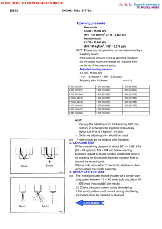 Pages From Manual
EG-92 ENGINE - FUEL SYSTEM
Opening pressure:
New nozzle
14,810 - 15.590 kPa
(151 - 159 kgf/cm2
, 2.148 - 2,262 psi)
Reused nozzle
13.729 - 15.690 kPa
(140- 160 kgf/cm2
. 1.991 - 2.276 psi)
HINT: Proper nozzle operation can be determined by a
swishing sound.
If the opening pressure is not as specified, disassem-
ble the nozzle holder and change the adjusting shim
on the top of the pressure spring.
Adjusted opening pressure:
13,729 - 15,690 kPa
(140 - 160 kgf/cm?. 1.991 - 2,276 psi)
Adjusting shim thickness: mm (in.)
0.900 (0.0354) 1.300 (0.0512) 1.700 (0.0669)
0,950 (0.0374) 1.350 (0.0531) 1.750 (0.0689)
1,000 (0.0394) 1.400 (0.0551) 1.800 (0.0709)
1.050(0.0413) 1.450 (0.0571) 1.850 (0.0728)
1.100(0.0433) 1.500 (0.0591) 1.900 (0.0748)
1.150 (0.0453) 1.550 (0.0610) 1.950 (0.0768)
1.200 (0.0472) 1.600 (0.0630) -
1.250 (0.0492) 1.650 (0.0650) -
HINT:
• Varying the adjusting shim thickness by 0.05 mm
(0.0020 in.) changes the injection pressure by
about 628 kPa (6.4 kgf/cm?, 91 psi) .
• Only one adjusting shim should be used.
(e) There should be no dripping after injection.
2. LEAKAGE TEST
While maintaining pressure at about 981 — 1,961 kPa
(10 - 20 kgf/cm?, 142 - 284 psi) below opening
pressure (adjust by tester handle), check that there is
no dripping for 10 seconds from the injection hole or
around the retaining nut.
If the nozzle drips within 10 seconds, replace or clean
and overhaul the nozzle assembly.
3. SPRAY PATTERN TEST
(a) The injection nozzle should shudder at a certain pum-
ping speed between 15 — 60 times (old nozzle) or 30
— 60 times (new nozzle) per minute.
(b) Check the spray pattern during shuddering.
If the spray pattern is not correct during shuddering,
the nozzle must be replaced or cleaned.
CLICK HERE TO VIEW CHAPTER INDEX
LINK BACK
TO MODEL INDEX
2L, 3L, 5L
 