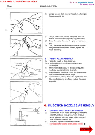 Pages From Manual
EG-94 ENGINE - FUEL SYSTEM
EG
(b) Using a wooden stick, remove the carbon adhering to
the nozzle needle tip.
(c) Using a brass brush, remove the carbon from the
exterior of the nozzle body (except lapped surface).
(d) Check the seat of the nozzle body for burns or corro-
sion.
(e) Check the nozzle needle tip for damage or corrosion.
If any of these conditions are present, replace the
nozzle assembly.
2. INSPECT NOZZLE ASSEMBLY
(a) Wash the nozzle in clean diesel fuel.
HINT: Do not touch the nozzle mating surfaces with
your fingers.
(b) Tilt the nozzle body about 60 degrees and pull the
needle out about one third of its length.
(c) When released, the needle should sink down into the
body vent smoothly by its own weight.
(d) Repeat this test, rotating the needle slightly each time.
If the needle does not sink freely, replace the nozzle
assembly.
G: INJECTION NOZZLES ASSEMBLY
1. ASSEMBLE INJECTION NOZZLE HOLDERS
(a) Assemble the nozzle holder retaining nut, the nozzle
assembly, distance piece, pressure pin, pressure
spring, adjusting shim and nozzle holder body, and
finger tighten the retaining nut.
(b) Using SST. tighten the nozzle holder body.
SST 09268-64010(09268-64020,09268-64030)
CLICK HERE TO VIEW CHAPTER INDEX
CONTINUED
TO MODEL INDEX
2L, 3L, 5L
 