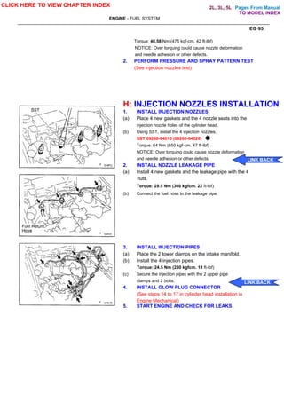 Pages From Manual
ENGINE - FUEL SYSTEM
EG-95
Torque: 46.58 Nm (475 kgf-cm. 42 ft-lbf)
NOTICE: Over torquing could cause nozzle deformation
and needle adhesion or other defects.
2. PERFORM PRESSURE AND SPRAY PATTERN TEST
(See injection nozzles test)
H: INJECTION NOZZLES INSTALLATION
1. INSTALL INJECTION NOZZLES
(a) Place 4 new gaskets and the 4 nozzle seats into the
injection nozzle holes of the cylinder head.
(b) Using SST, install the 4 injection nozzles.
SST 09268-64010 (09268-64020)
Torque: 64 Nm (650 kgf-cm. 47 ft-lbf)
NOTICE: Over torquing could cause nozzle deformation
and needle adhesion or other defects.
2. INSTALL NOZZLE LEAKAGE PIPE
(a) Install 4 new gaskets and the leakage pipe with the 4
nuts.
Torque: 29.5 Nm (300 kgfcm. 22 ft-lbf)
(b) Connect the fuel hose to the leakage pipe.
3. INSTALL INJECTION PIPES
(a) Place the 2 lower clamps on the intake manifold.
(b) Install the 4 injection pipes.
Torque: 24.5 Nm (250 kgfcm. 18 ft-lbf)
(c) Secure the injection pipes with the 2 upper pipe
clamps and 2 bolts.
4. INSTALL GLOW PLUG CONNECTOR
(See steps 14 to 17 in cylinder head installation in
Engine Mechanical)
5. START ENGINE AND CHECK FOR LEAKS
CLICK HERE TO VIEW CHAPTER INDEX
LINK BACK
LINK BACK
TO MODEL INDEX
2L, 3L, 5L
 