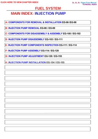 Pages From Manual
FUEL SYSTEM
CLICK HERE TO VIEW CHAPTER INDEX
A: COMPONENTS FOR REMOVAL & INSTALLATION EG-96 /EG-98
B: INJECTION PUMP REMOVAL EG-98 / EG-99
C: COMPONENTS FOR DISASSEMBLY & ASSEMBLY EG-100 / EG-102
D: INJECTION PUMP DISASSEMBLY EG-103 / EG-111
E: INJECTION PUMP COMPONENTS INSPECTION EG-111 / EG-114
F: INJECTION PUMP ASSEMBLY EG-114 / EG-129
G: INJECTION PUMP ADJUSTMENT EG-129 / EG-155
MAIN INDEX: INJECTION PUMP
H: INJECTION PUMP INSTALLATION EG-154 / EG-155
TO MODEL INDEX
2L, 3L, 5L
 