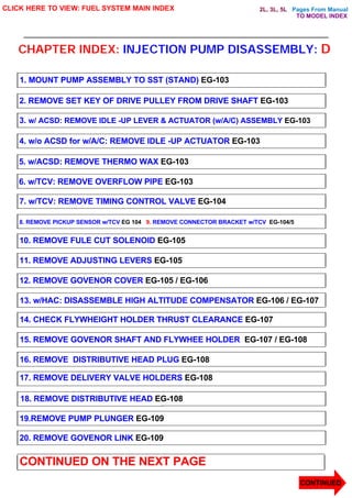 Pages From Manual
CHAPTER INDEX: INJECTION PUMP DISASSEMBLY: D
CLICK HERE TO VIEW: FUEL SYSTEM MAIN INDEX
1. MOUNT PUMP ASSEMBLY TO SST (STAND) EG-103
2. REMOVE SET KEY OF DRIVE PULLEY FROM DRIVE SHAFT EG-103
3. w/ ACSD: REMOVE IDLE -UP LEVER & ACTUATOR (w/A/C) ASSEMBLY EG-103
4. w/o ACSD for w/A/C: REMOVE IDLE -UP ACTUATOR EG-103
5. w/ACSD: REMOVE THERMO WAX EG-103
6. w/TCV: REMOVE OVERFLOW PIPE EG-103
7. w/TCV: REMOVE TIMING CONTROL VALVE EG-104
8. REMOVE PICKUP SENSOR w/TCV EG 104 9. REMOVE CONNECTOR BRACKET w/TCV EG-104/5
10. REMOVE FULE CUT SOLENOID EG-105
11. REMOVE ADJUSTING LEVERS EG-105
12. REMOVE GOVENOR COVER EG-105 / EG-10
06
13. w/HAC: DISASSEMBLE HIGH ALTITUDE COMPENSATOR EG-106 / EG-107
14. CHECK FLYWHEIGHT HOLDER THRUST CLEARANCE EG-107
15. REMOVE GOVENOR SHAFT AND FLYWHEE HOLDER EG-107 / EG-108
16. REMOVE DISTRIBUTIVE HEAD PLUG EG-108
17. REMOVE DELIVERY VALVE HOLDERS EG-108
18. REMOVE DISTRIBUTIVE HEAD EG-108
19.REMOVE PUMP PLUNGER EG-109
20. REMOVE GOVENOR LINK EG-109
CONTINUED ON THE NEXT PAGE
CONTINUED
TO MODEL INDEX
2L, 3L, 5L
 