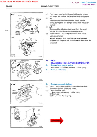 Pages From Manual
EG-106 ENGINE - FUEL SYSTEM
EG
(c) Disconnect the adjusting lever shaft from the gover-
nor cover, and remove the governor cover and gasket.
(d) M/T:
Remove the adjusting lever shaft, speed control
spring, spring seat and damper spring from the gover-
nor link.
(e) A/T:
Disconnect the adjusting lever shaft from the gover-
nor link, and remove the adjusting lever shaft.
(f) Remove the 0—ring and plate washer from the ad-
justing lever shaft.
NOTICE (w/ HAC): After removing the governor cover
assembly, do not place it at an angle 45° or more from the
horizontal.
13. w/HAC:
DISASSEMBLE HIGH ALTITUDE COMPENSATOR
A. Remove lever control spring
Remove the bolt, gasket and lever control spring.
B. Remove rubber cap
C. Remove pneumatic bellows
(a) Using a 5 mm hexagon wrench, remove the 4 bolts,
pneumatic bellows cover and gasket.
(b) Remove these parts:
(1) Pneumatic bellows and 2 rubber caps
(2) Push rod
(3) Pneumatic bellows spring
CLICK HERE TO VIEW CHAPTER INDEX
TO MODEL INDEX
2L, 3L, 5L
CONTINUED
 