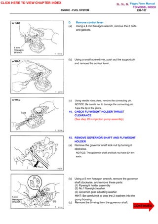 Pages From Manual
ENGINE - FUEL SYSTEM EG-107
D. Remove control lever
(a) Using a 4 mm hexagon wrench, remove the 2 bolts
and gaskets.
(b) Using a small screwdriver, push out the support pin
and remove the control lever.
(c) Using needle nose pliers, remove the connecting pin.
NOTICE: Be careful not to damage the connecting pin.
Tape the tip of the pliers.
14. CHECK FLYWEIGHT HOLDER THRUST
CLEARANCE
(See step 20 in injection pump assembly)
15. REMOVE GOVERNOR SHAFT AND FLYWEIGHT
HOLDER
(a) Remove the governor shaft lock nut by turning it
clockwise.
NOTICE: The governor shaft and lock nut have LH thr-
eads.
(b) Using a 5 mm hexagon wrench, remove the governor
shaft clockwise, and remove these parts:
(1) Flyweight holder assembly
(2) No.1 flyweight washer
(3) Governor gear adjusting washer
HINT: Be careful not to drop the 2 washers into the
pump housing.
(c) Remove the 0—ring from the governor shaft.
CLICK HERE TO VIEW CHAPTER INDEX
TO MODEL INDEX
2L, 3L, 5L
CONTINUED
 
