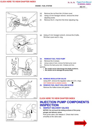 Pages From Manual
ENGINE - FUEL SYSTEM
EG-111
(d) Remove the nut from the LH timer cover.
(e) Using a 5 mm hexagon wrench, remove the timer
adjusting screw.
(f) Remove the 0—ring from the timer adjusting ring.
(g) Using a 5 mm hexagon wrench, remove the 2 bolts,
RH timer cover and 0—ring.
24. REMOVE FUEL FEED PUMP
(a) Remove the 2 screws.
(b) Using a piece of wire, remove the feed pump cover.
(c) Remove the feed pump rotor, 4 blades and liner.
NOTICE:
• Be careful not to interchange the blade positions.
• Be careful not to damage the pump body.
25. REMOVE REGULATOR VALVE
Using SST, remove the regulator valve and 2 0—rings.
SST 09260-54012 (09262-54020)
26. REMOVE FUEL INLET HOLLOW SCREW
Remove the hollow screw and gasket.
INJECTION PUMP COMPONENTS
INSPECTION
1. INSPECT DELIVERY VALVES
NOTICE: Do not touch the sliding surfaces of the pump
plunger and delivery valves.
Pull up the valve, and release it. Check that it sinks
smoothly to the valve seat.
CLICK HERE TO VIEW CHAPTER INDEX
CLICK HERE TO VIEW CHAPTER INDEX
CONTINUED
TO MODEL INDEX
2L, 3L, 5L
 