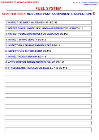 Pages From Manual
FUEL SYSTEM
CLICK HERE TO VIEW CHAPTER INDEX
1. INSPECT DELIVERY VALVES EG-111 / EG112
2. INSPECT PUMP PLUNGER, SPILL RING AND DISTRIBUTIVE HEAD EG-112
3. INSPECT PLUNGER SPRINGS FOR DEVIATION EG-112
4. INSPECT SPRING LENGTH EG-112
5. INSPECT ROLLER RING AND ROLLERS EG-113
6. INSPECT FUEL CUT SOLENOID EG-113
7. INSPECT PICKUP SENSOR EG-113
8. w/TCV: INSPECT TIMING CONTROL VALVE EG-113
CHAPTER INDEX: INJECTION PUMP COMPONENTS INSPECTION: E
9. IF NECESSARY, REPLACE OIL SEAL EG-113 EG-114
TO MODEL INDEX
2L, 3L, 5L
 
