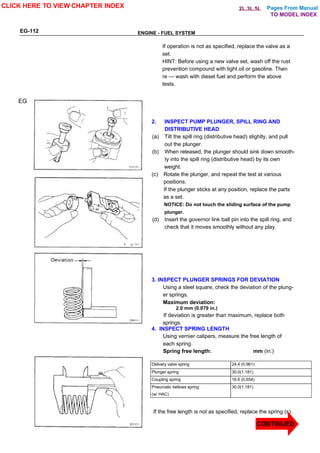 Pages From Manual
EG-112 ENGINE - FUEL SYSTEM
If operation is not as specified, replace the valve as a
set.
HINT: Before using a new valve set, wash off the rust
prevention compound with light oil or gasoline. Then
re — wash with diesel fuel and perform the above
tests.
2. INSPECT PUMP PLUNGER, SPILL RING AND
DISTRIBUTIVE HEAD
(a) Tilt the spill ring (distributive head) slightly, and pull
out the plunger.
(b) When released, the plunger should sink down smooth-
ly into the spill ring (distributive head) by its own
weight.
(c) Rotate the plunger, and repeat the test at various
positions.
If the plunger sticks at any position, replace the parts
as a set.
NOTICE: Do not touch the sliding surface of the pump
plunger.
(d) Insert the governor link ball pin into the spill ring, and
check that it moves smoothly without any play.
3. INSPECT PLUNGER SPRINGS FOR DEVIATION
Using a steel square, check the deviation of the plung-
er springs.
Maximum deviation:
2.0 mm (0.079 in.)
If deviation is greater than maximum, replace both
springs.
4. INSPECT SPRING LENGTH
Using vernier calipers, measure the free length of
each spring.
Spring free length: mm (in.)
Delivery valve spring 24.4 (0.961)
Plunger spring 30.0(1.181)
Coupling spring 16.6 (0.654)
Pneumatic bellows spring 30.0(1.181)
(w/ HAC)
If the free length is not as specified, replace the spring (s).
EG
CLICK HERE TO VIEW CHAPTER INDEX
TO MODEL INDEX
2L,3L,5L
CONTINUED
 