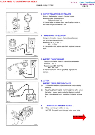 Pages From Manual
ENGINE - FUEL SYSTEM
EG-113
5. INSPECT ROLLER RING AND ROLLERS
Using a dial indicator, measure the roller height.
Maximum roller height variation:
0.02 mm (0.0008 in.)
if the variation is greater than specification, replace
the roller ring and roller as a set.
6. INSPECT FUEL CUT SOLENOID
Using an ohmmeter, measure the resistance between
the terminal and solenoid body.
Resistance at 20° C (68° F):
9.5-11.9 Ohm
If the resistance is not as specified, replace the sole-
noid.
7. INSPECT PICKUP SENSOR
Using an ohmmeter, measure the resistance between
terminals 1 and 2.
Resistance at 20° C (68° F):
650 - 970 Ohm
If the resistance is not as specified, replace the
sensor.
8. w/ TCV:
INSPECT TIMING CONTROL VALVE
(a) Connect the valve body and terminal to the battery
terminals.
(b) You should feel the click from the control valve when
the battery power is connected and disconnected.
If the control valve is not operating properly, replace
it.
9. IF NECESSARY. REPLACE OIL SEAL
(a) Using a wrench, pry out the oil seal.
NOTICE: Be careful not to damage to the pump body.
CLICK HERE TO VIEW CHAPTER INDEX
CONTINUED
TO MODEL INDEX
2L,3L,5L
 