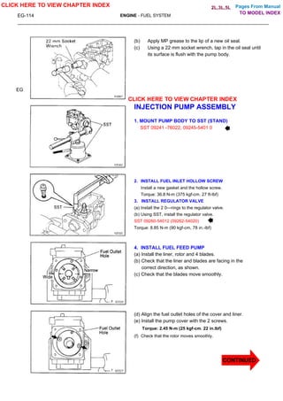 Pages From Manual
EG-114 ENGINE - FUEL SYSTEM
(b) Apply MP grease to the lip of a new oil seal.
(c) Using a 22 mm socket wrench, tap in the oil seal until
its surface is flush with the pump body.
INJECTION PUMP ASSEMBLY
1. MOUNT PUMP BODY TO SST (STAND)
SST 09241 -76022, 09245-5401 0
2. INSTALL FUEL INLET HOLLOW SCREW
Install a new gasket and the hollow screw.
Torque: 36.8 N-m (375 kgf-cm. 27 ft-lbf)
3. INSTALL REGULATOR VALVE
(a) Install the 2 0—rings to the regulator valve.
(b) Using SST, install the regulator valve.
SST 09260-54012 (09262-54020)
Torque: 8.85 N-m (90 kgf-cm, 78 in.-lbf)
4. INSTALL FUEL FEED PUMP
(a) Install the liner, rotor and 4 blades.
(b) Check that the liner and blades are facing in the
correct direction, as shown.
(c) Check that the blades move smoothly.
(d) Align the fuel outlet holes of the cover and liner.
(e) Install the pump cover with the 2 screws.
Torque: 2.45 N-m (25 kgf-cm. 22 in.lbf)
(f) Check that the rotor moves smoothly.
EG
CLICK HERE TO VIEW CHAPTER INDEX
CLICK HERE TO VIEW CHAPTER INDEX
TO MODEL INDEX
2L,3L,5L
CONTINUED
 