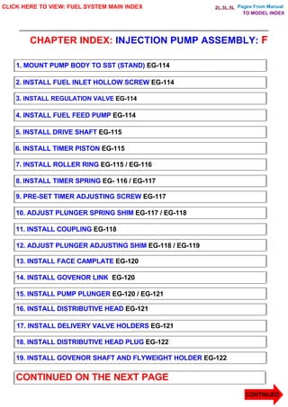 Pages From Manual
CHAPTER INDEX: INJECTION PUMP ASSEMBLY: F
CLICK HERE TO VIEW: FUEL SYSTEM MAIN INDEX
1. MOUNT PUMP BODY TO SST (STAND) EG-114
2. INSTALL FUEL INLET HOLLOW SCREW EG-114
3. INSTALL REGULATION VALVE EG-114
4. INSTALL FUEL FEED PUMP EG-114
5. INSTALL DRIVE SHAFT EG-115
6. INSTALL TIMER PISTON EG-115
7. INSTALL ROLLER RING EG-115 / EG-116
8. INSTALL TIMER SPRING EG- 116 / EG-117
9. PRE-SET TIMER ADJUSTING SCREW EG-117
10. ADJUST PLUNGER SPRING SHIM EG-117 / EG-118
11. INSTALL COUPLING EG-118
12. ADJUST PLUNGER ADJUSTING SHIM EG-118 / EG-119
13. INSTALL FACE CAMPLATE EG-120
14. INSTALL GOVENOR LINK EG-120
15. INSTALL PUMP PLUNGER EG-120 / EG-121
16. INSTALL DISTRIBUTIVE HEAD EG-121
17. INSTALL DELIVERY VALVE HOLDERS EG-121
18. INSTALL DISTRIBUTIVE HEAD PLUG EG-122
19. INSTALL GOVENOR SHAFT AND FLYWEIGHT HOLDER EG-122
CONTINUED ON THE NEXT PAGE
CONTINUED
TO MODEL INDEX
2L,3L,5L
 
