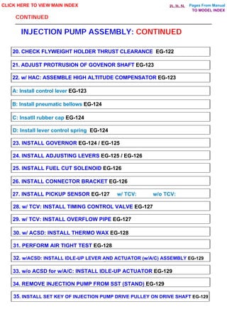 Pages From Manual
CONTINUED
INJECTION PUMP ASSEMBLY: CONTINUED
CLICK HERE TO VIEW MAIN INDEX
20. CHECK FLYWEIGHT HOLDER THRUST CLEARANCE EG-122
21. ADJUST PROTRUSION OF GOVENOR SHAFT EG-123
22. w/ HAC: ASSEMBLE HIGH ALTITUDE COMPENSATOR EG-123
A: Install control lever EG-123
B: Install pneumatic bellows EG-124
C: Insatll rubber cap EG-124
D: Install lever control spring EG-124
23. INSTALL GOVERNOR EG-124 / EG-125
24. INSTALL ADJUSTING LEVERS EG-125 / EG-126
25. INSTALL FUEL CUT SOLENOID EG-126
26. INSTALL CONNECTOR BRACKET EG-126
27. INSTALL PICKUP SENSOR EG-127 w/ TCV: w/o TCV:
29. w/ TCV: INSTALL OVERFLOW PIPE EG-127
28. w/ TCV: INSTALL TIMING CONTROL VALVE EG-127
30. w/ ACSD: INSTALL THERMO WAX EG-128
31. PERFORM AIR TIGHT TEST EG-128
32. w/ACSD: INSTALL IDLE-UP LEVER AND ACTUATOR (w/A/C) ASSEMBLY EG-129
33. w/o ACSD for w/A/C: INSTALL IDLE-UP ACTUATOR EG-129
34. REMOVE INJECTION PUMP FROM SST (STAND) EG-129
35. INSTALL SET KEY OF INJECTION PUMP DRIVE PULLEY ON DRIVE SHAFT EG-129
TO MODEL INDEX
2L,3L,5L
 