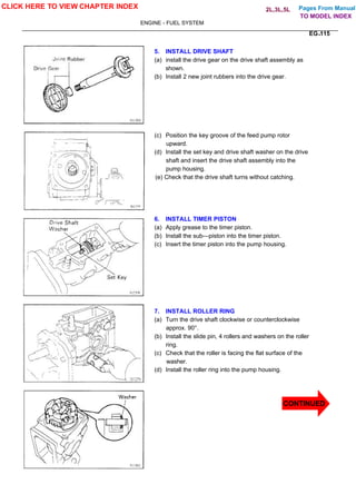 Pages From Manual
ENGINE - FUEL SYSTEM
EG-115
5. INSTALL DRIVE SHAFT
(a) install the drive gear on the drive shaft assembly as
shown.
(b) Install 2 new joint rubbers into the drive gear.
(c) Position the key groove of the feed pump rotor
upward.
(d) Install the set key and drive shaft washer on the drive
shaft and insert the drive shaft assembly into the
pump housing.
(e) Check that the drive shaft turns without catching.
6. INSTALL TIMER PISTON
(a) Apply grease to the timer piston.
(b) Install the sub—piston into the timer piston.
(c) Insert the timer piston into the pump housing.
7. INSTALL ROLLER RING
(a) Turn the drive shaft clockwise or counterclockwise
approx. 90°.
(b) Install the slide pin, 4 rollers and washers on the roller
ring.
(c) Check that the roller is facing the flat surface of the
washer.
(d) Install the roller ring into the pump housing.
CLICK HERE TO VIEW CHAPTER INDEX
CONTINUED
TO MODEL INDEX
2L,3L,5L
 