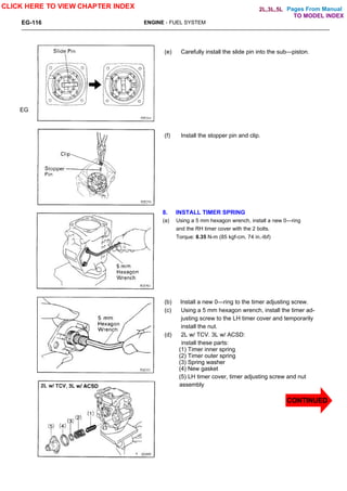 Pages From Manual
EG-116 ENGINE - FUEL SYSTEM
(e) Carefully install the slide pin into the sub—piston.
(f) Install the stopper pin and clip.
8. INSTALL TIMER SPRING
(a) Using a 5 mm hexagon wrench, install a new 0—ring
and the RH timer cover with the 2 bolts.
Torque: 8.35 N-m (85 kgf-cm, 74 in.-lbf)
(b) Install a new 0—ring to the timer adjusting screw.
(c) Using a 5 mm hexagon wrench, install the timer ad-
justing screw to the LH timer cover and temporarily
install the nut.
(d) 2L w/ TCV. 3L w/ ACSD:
install these parts:
(1) Timer inner spring
(2) Timer outer spring
(3) Spring washer
(4) New gasket
(5) LH timer cover, timer adjusting screw and nut
assembly
EG
CLICK HERE TO VIEW CHAPTER INDEX
CONTINUED
TO MODEL INDEX
2L,3L,5L
 