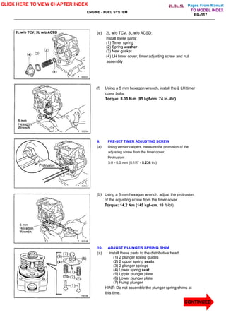 Pages From Manual
ENGINE - FUEL SYSTEM
EG-117
(e) 2L w/o TCV. 3L w/o ACSD:
install these parts:
(1) Timer spring
(2) Spring washer
(3) New gasket
(4) LH timer cover, timer adjusting screw and nut
assembly
(f) Using a 5 mm hexagon wrench, install the 2 LH timer
cover bolts.
Torque: 8.35 N-m (85 kgf-cm. 74 in.-lbf)
9. PRE-SET TIMER ADJUSTING SCREW
(a) Using vernier calipers, measure the protrusion of the
adjusting screw from the timer cover.
Protrusion:
5.0 - 6.0 mm (0.197 - 0.236 in.)
(b) Using a 5 mm hexagon wrench, adjust the protrusion
of the adjusting screw from the timer cover.
Torque: 14.2 Nm (145 kgf-cm. 10 ft-lbf)
10. ADJUST PLUNGER SPRING SHIM
(a) Install these parts to the distributive head:
(1) 2 plunger spring guides
(2) 2 upper spring seats
(3) 2 plunger springs
(4) Lower spring seat
(5) Upper plunger plate
(6) Lower plunger plate
(7) Pump plunger
HINT: Do not assemble the plunger spring shims at
this time.
CLICK HERE TO VIEW CHAPTER INDEX
CONTINUED
TO MODEL INDEX
2L,3L,5L
 