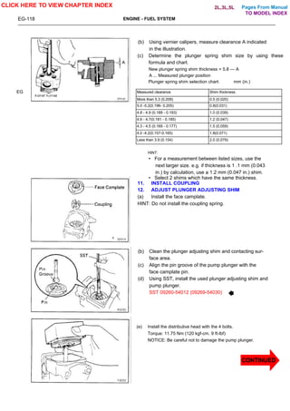 Pages From Manual
EG-118 ENGINE - FUEL SYSTEM
EG
(b) Using vernier calipers, measure clearance A indicated
in the illustration.
(c) Determine the plunger spring shim size by using these
formula and chart.
New plunger spring shim thickness = 5.8 — A
A ... Measured plunger position
Plunger spring shim selection chart: mm (in.)
Measured clearance Shim thickness
More than 5.3 (0.209) 0.5 (0.020)
5.0 -5.2(0.196- 0.205) 0.8(0.031)
4.8 - 4.9 (0.189 - 0.193) 1.0 (0.039)
4.6 - 4.7(0.181 - 0.185) 1.2 (0.047)
4.3 - 4.5 (0.169 - 0.177) 1.5 (0.059)
4.0 -4.2(0.157-0.165) 1.8(0.071)
Less than 3.9 (0.154) 2.0 (0.079)
HINT:
• For a measurement between listed sizes, use the
next larger size. e.g. if thickness is 1 .1 mm (0.043
in.) by calculation, use a 1.2 mm (0.047 in.) shim.
• Select 2 shims which have the same thickness.
11. INSTALL COUPLING
12. ADJUST PLUNGER ADJUSTING SHIM
(a) Install the face camplate.
HINT: Do not install the coupling spring.
(b) Clean the plunger adjusting shim and contacting sur-
face area.
(c) Align the pin groove of the pump plunger with the
face camplate pin.
(d) Using SST, install the used plunger adjusting shim and
pump plunger.
SST 09260-54012 (09269-54030)
(e) Install the distributive head with the 4 bolts.
Torque: 11.75 Nm (120 kgf-cm. 9 ft-lbf)
NOTICE: Be careful not to damage the pump plunger.
CLICK HERE TO VIEW CHAPTER INDEX
CONTINUED
TO MODEL INDEX
2L,3L,5L
 