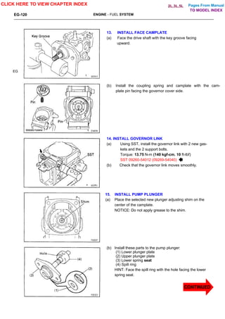 Pages From Manual
EG-120 ENGINE - FUEL SYSTEM
EG
13. INSTALL FACE CAMPLATE
(a) Face the drive shaft with the key groove facing
upward.
(b) Install the coupling spring and camplate with the cam-
plate pin facing the governor cover side.
14. INSTALL GOVERNOR LINK
(a) Using SST, install the governor link with 2 new gas-
kets and the 2 support bolts.
Torque: 13.75 N-m (140 kgf-cm. 10 ft-lbf)
SST 09260-54012 (09269-54040)
(b) Check that the governor link moves smoothly.
15. INSTALL PUMP PLUNGER
(a) Place the selected new plunger adjusting shim on the
center of the camplate.
NOTICE: Do not apply grease to the shim.
(b) Install these parts to the pump plunger:
(1) Lower plunger plate
(2) Upper plunger plate
(3) Lower spring seat
(4) Spill ring
HINT: Face the spill ring with the hole facing the lower
spring seat.
CLICK HERE TO VIEW CHAPTER INDEX
CONTINUED
TO MODEL INDEX
2L,3L,5L
 