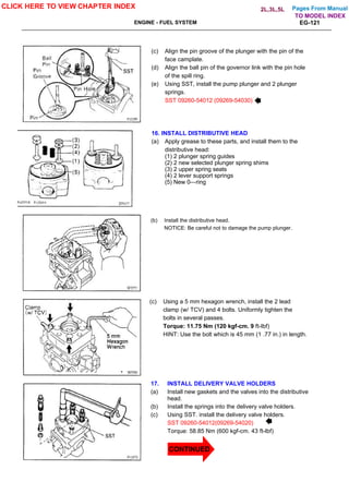 Pages From Manual
ENGINE - FUEL SYSTEM EG-121
(c) Align the pin groove of the plunger with the pin of the
face camplate.
(d) Align the ball pin of the governor link with the pin hole
of the spill ring.
(e) Using SST, install the pump plunger and 2 plunger
springs.
SST 09260-54012 (09269-54030)
16. INSTALL DISTRIBUTIVE HEAD
(a) Apply grease to these parts, and install them to the
distributive head:
(1) 2 plunger spring guides
(2) 2 new selected plunger spring shims
(3) 2 upper spring seats
(4) 2 lever support springs
(5) New 0—ring
(b) Install the distributive head.
NOTICE: Be careful not to damage the pump plunger.
(c) Using a 5 mm hexagon wrench, install the 2 lead
clamp (w/ TCV) and 4 bolts. Uniformly tighten the
bolts in several passes.
Torque: 11.75 Nm (120 kgf-cm. 9 ft-lbf)
HINT: Use the bolt which is 45 mm (1 .77 in.) in length.
17. INSTALL DELIVERY VALVE HOLDERS
(a) Install new gaskets and the valves into the distributive
head.
(b) Install the springs into the delivery valve holders.
(c) Using SST. install the delivery valve holders.
SST 09260-54012(09269-54020)
Torque: 58.85 Nm (600 kgf-cm. 43 ft-lbf)
CLICK HERE TO VIEW CHAPTER INDEX
TO MODEL INDEX
2L,3L,5L
CONTINUED
 