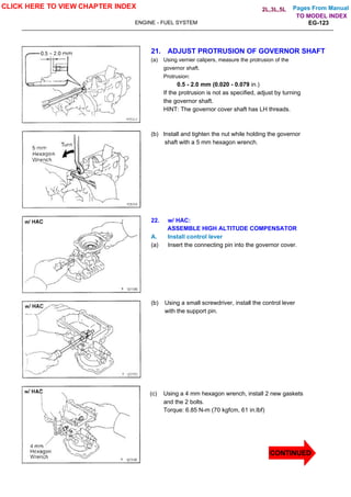Pages From Manual
ENGINE - FUEL SYSTEM EG-123
21. ADJUST PROTRUSION OF GOVERNOR SHAFT
(a) Using vernier calipers, measure the protrusion of the
governor shaft.
Protrusion:
0.5 - 2.0 mm (0.020 - 0.079 in.)
If the protrusion is not as specified, adjust by turning
the governor shaft.
HINT: The governor cover shaft has LH threads.
(b) Install and tighten the nut while holding the governor
shaft with a 5 mm hexagon wrench.
22. w/ HAC:
ASSEMBLE HIGH ALTITUDE COMPENSATOR
A. Install control lever
(a) Insert the connecting pin into the governor cover.
(b) Using a small screwdriver, install the control lever
with the support pin.
(c) Using a 4 mm hexagon wrench, install 2 new gaskets
and the 2 bolts.
Torque: 6.85 N-m (70 kgfcm, 61 in.lbf)
CLICK HERE TO VIEW CHAPTER INDEX
CONTINUED
TO MODEL INDEX
2L,3L,5L
 