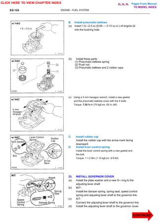 Pages From Manual
EG-124 ENGINE - FUEL SYSTEM
B. Install pneumatic bellows
(a) Insert 1.5—2.5 cc (0.09 — 0.15 cu in.) of engine oil
into the bushing hole.
(b) Install these parts:
(1) Pneumatic bellows spring
(2) Push rod
(3) Pneumatic bellows and 2 rubber caps
(c) Using a 5 mm hexagon wrench, install a new gasket
and the pneumatic bellows cover with the 4 bolts.
Torque: 7.35 N-m (75 kgf-cm, 65 in.-lbf)
C. Install rubber cap
Install the rubber cap with the arrow mark facing
downward.
D. Install lever control spring
Install the lever control spring with a new gasket and
the bolt.
Torque: 1 1.3 Nm (1 15 kgf-cm. 8 ft-lbf)
23. INSTALL GOVERNOR COVER
(a) Install the plate washer and a new O—ring to the
adjusting lever shaft.
(b) M/T:
Install the damper spring, spring seat, speed control
spring and adjusting lever shaft to the governor link.
(c) A/T:
Connect the adjusting lever shaft to the governor link.
(d) Install the adjusting lever shaft to the governor cover.
CLICK HERE TO VIEW CHAPTER INDEX
CONTINUED
TO MODEL INDEX
2L,3L,5L
 
