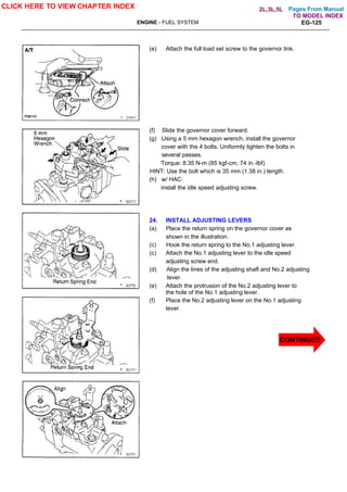 Pages From Manual
ENGINE - FUEL SYSTEM EG-125
(e) Attach the full load set screw to the governor link.
(f) Slide the governor cover forward.
(g) Using a 5 mm hexagon wrench, install the governor
cover with the 4 bolts. Uniformly tighten the bolts in
several passes.
Torque: 8.35 N-m (85 kgf-cm, 74 in.-lbf)
HINT: Use the bolt which is 35 mm (1.38 in.) length.
(h) w/ HAC:
install the idle speed adjusting screw.
24. INSTALL ADJUSTING LEVERS
(a) Place the return spring on the governor cover as
shown in the illustration.
(c) Hook the return spring to the No.1 adjusting lever.
(c) Attach the No.1 adjusting lever to the idle speed
adjusting screw end.
(d) Align the lines of the adjusting shaft and No.2 adjusting
lever.
(e) Attach the protrusion of the No.2 adjusting lever to
the hole of the No.1 adjusting lever.
(f) Place the No.2 adjusting lever on the No.1 adjusting
lever.
CLICK HERE TO VIEW CHAPTER INDEX
CONTINUED
TO MODEL INDEX
2L,3L,5L
 
