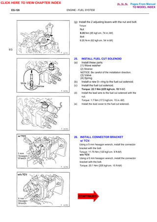 Pages From Manual
EG-126 ENGINE - FUEL SYSTEM
EG
(g) Install the 2 adjusting levers with the nut and bolt.
Torque:
Nut
8.35 Nm (85 kgf.cm, 74 in.-lbf)
Bolt
6.05 N-m (62 kgf-cm. 54 in.lbf)
25. INSTALL FUEL CUT SOLENOID
(a) Install these parts:
(1) Wave washer
(2) Strainer
NOTICE: Be careful of the installation direction.
(3) Valve
(4) Spring
(b) Install a new 0—ring to the fuel cut solenoid.
(c) Install the fuel cut solenoid.
Torque: 22.1 Nm (225 kgf-cm. 16 ft-lbf)
(d) Install the lead wire to the fuel cut solenoid with the
nut.
Torque: 1.7 Nm (17.5 kgf-cm. 15 in.-lbf)
(e) Install the dust cover to the fuel cut solenoid.
26. INSTALL CONNECTOR BRACKET
w/ TCV:
Using a 5 mm hexagon wrench, install the connector
bracket with the bolt.
Torque: 11.75 Nm (120 kgf-cm. 9 ft-lbf)
w/o TCV:
Using a 6 mm hexagon wrench, install the connector
bracket with the bolt.
Torque: 20.1 Nm (205 kgf-cm. 15 ft-lbf)
CLICK HERE TO VIEW CHAPTER INDEX
TO MODEL INDEX
2L,3L,5L
CONTINUED
 