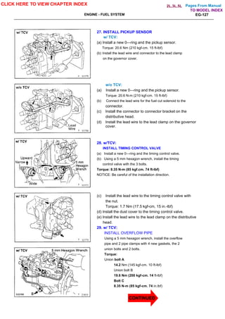 Pages From Manual
ENGINE - FUEL SYSTEM EG-127
27. INSTALL PICKUP SENSOR
w/ TCV:
(a) Install a new 0—ring and the pickup sensor.
Torque: 20.6 Nm (210 kgf-cm. 15 ft-lbf)
(b) Install the lead wire and connector to the lead clamp
on the governor cover.
w/o TCV:
(a) Install a new 0—ring and the pickup sensor.
Torque: 20.6 N-m (210 kgf-cm. 15 ft-lbf)
(b) Connect the lead wire for the fuel cut solenoid to the
connector.
(c) Install the connector to connector bracket on the
distributive head.
(d) Install the lead wire to the lead clamp on the governor
cover.
28. w/TCV:
INSTALL TIMING CONTROL VALVE
(a) Install a new 0—ring and the timing control valve.
(b) Using a 5 mm hexagon wrench, install the timing
control valve with the 3 bolts.
Torque: 8.35 N-m (85 kgf.cm. 74 ft-lbf)
NOTICE: Be careful of the installation direction.
(c) Install the lead wire to the timing control valve with
the nut.
Torque: 1.7 Nm (17.5 kgf-cm, 15 in.-lbf)
(d) Install the dust cover to the timing control valve.
(e) Install the lead wire to the lead clamp on the distributive
head.
29. w/ TCV:
INSTALL OVERFLOW PIPE
Using a 5 mm hexagon wrench, install the overflow
pipe and 2 pipe clamps with 4 new gaskets, the 2
union bolts and 2 bolts.
Torque:
Union bolt A
14.2 Nm (145 kgf-cm. 10 ft-lbf)
Union bolt B
19.6 Nm (200 kgf-cm. 14 ft-lbf)
Bolt C
8.35 N-m (85 kgf-cm. 74 in.lbf)
CLICK HERE TO VIEW CHAPTER INDEX
TO MODEL INDEX
2L,3L,5L
CONTINUED
 