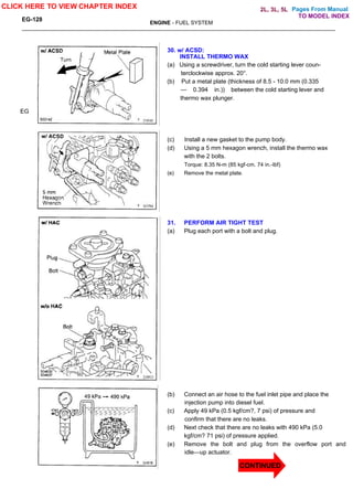 Pages From Manual
EG-128
ENGINE - FUEL SYSTEM
30. w/ ACSD:
INSTALL THERMO WAX
(a) Using a screwdriver, turn the cold starting lever coun-
terclockwise approx. 20°.
(b) Put a metal plate (thickness of 8.5 - 10.0 mm (0.335
— 0.394 in.)) between the cold starting lever and
thermo wax plunger.
(c) Install a new gasket to the pump body.
(d) Using a 5 mm hexagon wrench, install the thermo wax
with the 2 bolts.
Torque: 8.35 N-m (85 kgf-cm. 74 in.-lbf)
(e) Remove the metal plate.
31. PERFORM AIR TIGHT TEST
(a) Plug each port with a bolt and plug.
(b) Connect an air hose to the fuel inlet pipe and place the
injection pump into diesel fuel.
(c) Apply 49 kPa (0.5 kgf/cm?, 7 psi) of pressure and
confirm that there are no leaks.
(d) Next check that there are no leaks with 490 kPa (5.0
kgf/cm? 71 psi) of pressure applied.
(e) Remove the bolt and plug from the overflow port and
idle—up actuator.
EG
CLICK HERE TO VIEW CHAPTER INDEX
TO MODEL INDEX
2L, 3L, 5L
CONTINUED
 