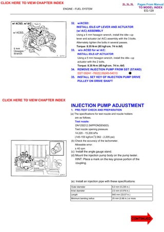 Pages From Manual
ENGINE - FUEL SYSTEM
EG-129
32. w/ACSD:
INSTALL IDLE-UP LEVER AND ACTUATOR
(w/ A/C) ASSEMBLY
Using a 5 mm hexagon wrench, install the idle—up
lever and actuator (w/ A/C) assembly with the 3 bolts.
Alternately tighten the bolts in several passes.
Torque: 8.35 N-m (85 kgf-cm. 74 in.lbf)
33. w/o ACSD for w/ A/C:
INSTALL IDLE-UP ACTUATOR
Using a 5 mm hexagon wrench, install the idle—up
actuator with the 2 bolts.
Torque: 8.35 N-m (85 kgf-cm. 74 in.-lbf)
34. REMOVE INJECTION PUMP FROM SST (STAND)
SST 09241 -76022,09245-54010
35. INSTALL SET KEY OF INJECTION PUMP DRIVE
PULLEY ON DRIVE SHAFT
INJECTION PUMP ADJUSTMENT
1. PRE-TEST CHECK AND PREPARATION
(a) The specifications for test nozzle and nozzle holders
are as follows.
Test nozzle:
DN12SD12 (NIPPONDENSO)
Test nozzle opening pressure:
14.220 - 15.200 kPa
(145-155 kgf/cm, 2.062 - 2.205 psi)
(b) Check the accuracy of the tachometer.
Allowable error:
± 40 rpm
(c) Install the angle gauge stand.
(d) Mount the injection pump body on the pump tester.
HINT: Place a mark on the key groove portion of the
coupling.
(e) Install an injection pipe with these specifications:
Outer diameter 6.0 mm (0.236 in.)
Inner diameter 2.0 mm (0.079 in.)
Length 840 mm (33.07 in.)
Minimum bending radius 25 mm (0.98 in.) or more
CLICK HERE TO VIEW CHAPTER INDEX
CLICK HERE TO VIEW CHAPTER INDEX
CONTINUED
TO MODEL INDEX
2L,3L,5L
2
 