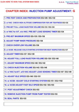 Pages From Manual
CHAPTER INDEX: INJECTION PUMP ADJUSTMENT: G
CLICK HERE TO VIEW: FUEL SYSTEM MAIN INDEX
1. PRE-TEST CHECK AND PREPARATION EG-129 / EG-132
2. w/ HAC: CHECK HIGH ALTITUDE COMPENSATOR FOR AIR TIGHTNESS EG-132
3. PRE-SET FULL LOAD INJECTION VOLUME EG-133 / EG-124
4. w/ HAC for A/T, w/o HAC; PRE-SET LOAD SENSING TIMER EG-134
5. PRE-SET MAXIMUM SPEED EG-135 / EG-136
6. ADJUST PUMP INNER PRESSURE EG-136
7. CHECK OVERFLOW VOLUME EG-136
8. w/ ACSD: RELEASE COLD STARTING SYSTEM FOR NEXT INSPECTION EG-137
9. ADJUST TIMER EG-137 / EG-139
10. ADJUST FULL LOAD INJECTION VOLUME EG-139 / EG-140
11. ADJUST MAXIMUM SPEED EG-140 / EG-142
12. CHECK INJECTION VOLUME EG-142 / EG-146
13. w/ HAC forA/T, w/O HAC:ADJUST LOAD SENSING TIMER EG-147 / EG-149
14. ADJUST IDLE SPEED EG-149 / EG-151
15. w/ ACSD: ADJUST COLD STARTING SYSTEM EG-151 / EG-1152
16. w/ ACSD:ADJUST FAST IDLE SPEED EG-152 / EG-153
17. POST ADJUSTMENT CHECK EG-153
18. REMOVE INJECTION PUMP FROM PUMP TESTER EG-153
19. SEAL PARTS EG-153
TO MODEL INDEX
2L,3L,5L
 