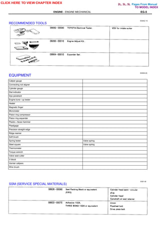 Pages From Manual
ENGINE - ENGINE MECHANICAL EG-5
E00AZ-1X
RECOMMENDED TOOLS
E0000-20
EQUIPMENT
Caliper gauge
Connecting rod aligner
Cylinder gauge
Dial indicator
Dye penetrant
Engine tune—up tester
Heater
Magnetic finger
Micrometer
Piston ring compressor
Piston ring expander
Plastic—faces hammer
Plastigage
Precision straight edge
Ridge reamer
Soft brush
Spring tester Valve spring
Steel square Valve spring
Thermometer
Torque wrench
Valve seat cutter
V-block
Vernier calipers
Wire brush
SSM (SERVICE SPECIAL MATERIALS)
E001-M
CLICK HERE TO VIEW CHAPTER INDEX
TO MODEL INDEX
2L, 3L, 5L
 
