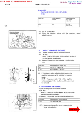 Pages From Manual
EG-136 ENGINE - FUEL SYSTEM
3L w/o ACSD:
(Part No. 22100-54850. 54860. 54870, 54880.
5B121)
Pump rpm No. of measuring
strokes
Injection volume of
each cylinder
cc (cu in.)
2,300 200 4.6 - 6.2
(0.28 - 0.38)
EG
(d) Cut off the seal wire.
(e) Adjust the injection volume with the maximum speed
adjusting screw.
6. ADJUST PUMP INNER PRESSURE
(a) Set the adjusting lever to maximum position.
(b) w/ HAC:
Apply 101 kPa (760 mmHg, 29.83 in.Hg) of vacuum to
the high altitude compensator.
(c) Measure the pump inner pressure at the below listed
rpm.
Pump rpm Inner pressure kPa (kgf/cm
2
, psi)
500 314-373 (3.2 - 3.8, 46 - 54)
2,100 647 - 706 (6.6 - 7.2, 94 - 102)
(d) If the pressure is low, adjust by lightly tapping the
regulator valve piston while watching the pressure
gauge.
HINT: If the pressure is too high or if the regulator
valve was tapped in too far, the regulator valve must
be replaced.
7. CHECK OVERFLOW VOLUME
(a) Set adjusting lever to maximum position.
(b) w/ HAC:
Apply 101 kPa (760 mmHg. 29.83 in.Hg) of vacuum to
the high altitude compensator.
(c) Measure the overflow volume at the below listed rpm.
Pump rpm Overflow volume cc/min. (cu in./min.)
2,200 367 - 800 (22.4 - 48.8)
HINT: Always use the overflow screw installed on the
pump to be adjusted.
CLICK HERE TO VIEW CHAPTER INDEX
CONTINUED
TO MODEL INDEX
2L, 3L, 5L
 