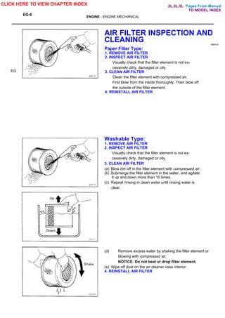 Pages From Manual
EG-6
ENGINE - ENGINE MECHANICAL
EG
AIR FILTER INSPECTION AND
CLEANING NMH-M
Paper Filter Type:
1. REMOVE AIR FILTER
2. INSPECT AIR FILTER
Visually check that the filter element is not ex-
cessively dirty, damaged or oily.
3. CLEAN AIR FILTER
Clean the filter element with compressed air.
First blow from the inside thoroughly. Then blow off
the outside of the filter element.
4. REINSTALL AIR FILTER
Washable Type:
1. REMOVE AIR FILTER
2. INSPECT AIR FILTER
Visually check that the filter element is not ex-
cessively dirty, damaged or oily.
3. CLEAN AIR FILTER
(a) Blow dirt off in the filter element with compressed air.
(b) Submerge the filter element in the water, and agitate
it up and down more than 10 times.
(c) Repeat rinsing in clean water until rinsing water is
clear.
(d) Remove excess water by shaking the filter element or
blowing with compressed air.
NOTICE: Do not beat or drop filter element.
(e) Wipe off dust on the air cleaner case interior.
4. REINSTALL AIR FILTER
CLICK HERE TO VIEW CHAPTER INDEX
TO MODEL INDEX
2L,3L,5L
 