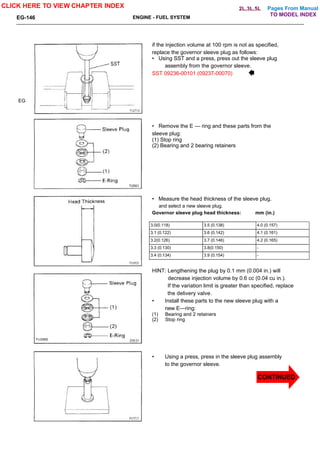 Pages From Manual
EG-146 ENGINE - FUEL SYSTEM
EG
if the injection volume at 100 rpm is not as specified,
replace the governor sleeve plug as follows:
• Using SST and a press, press out the sleeve plug
assembly from the governor sleeve.
SST 09236-00101 (09237-00070)
• Remove the E — ring and these parts from the
sleeve plug:
(1) Stop ring
(2) Bearing and 2 bearing retainers
• Measure the head thickness of the sleeve plug.
and select a new sleeve plug.
Governor sleeve plug head thickness: mm (in.)
3.0(0.118) 3.5 (0.138) 4.0 (0.157)
3.1 (0.122) 3.6 (0.142) 4.1 (0.161)
3.2(0.126) 3.7 (0.146) 4.2 (0.165)
3.3 (0.130) 3.8(0.150) -
3.4 (0.134) 3.9 (0.154) -
HINT: Lengthening the plug by 0.1 mm (0.004 in.) will
decrease injection volume by 0.6 cc (0.04 cu in.).
If the variation limit is greater than specified, replace
the delivery valve.
• Install these parts to the new sleeve plug with a
new E—ring:
(1) Bearing and 2 retainers
(2) Stop ring
• Using a press, press in the sleeve plug assembly
to the governor sleeve.
CLICK HERE TO VIEW CHAPTER INDEX
CONTINUED
TO MODEL INDEX
2L,3L,5L
 