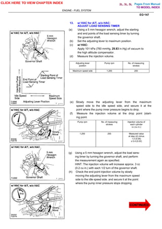 Pages From Manual
ENGINE - FUEL SYSTEM
EG-147
13. w/ HAC for A/T, w/o HAC:
ADJUST LOAD SENSING TIMER
(a) Using a 5 mm hexagon wrench, adjust the starting
and end points of the load sensing timer by turning
the governor shaft.
(b) Set the adjusting lever to maximum position.
(c) w/ HAC:
Apply 101 kPa (760 mmHg, 29.83 in.Hg) of vacuum to
the high altitude compensator.
(d) Measure the injection volume.
Adjusting lever
position
Pump rpm No. of measuring
strokes
Maximum speed side 1,200 200
(e) Slowly move the adjusting lever from the maximum
speed side to the idle speed side, and secure it at the
point where the pump inner pressure begins to drop.
(f) Measure the injection volume at the drop point (start-
ing point.
Pump rpm No. of measuring
strokes
Injection volume of
each cylinder
cc (cu in.)
1,200 200 Measured value
at step (d) minus
1.0 (0.06)
± 0.4 (0.02)
(g) Using a 5 mm hexagon wrench, adjust the load sens-
ing timer by turning the governor shaft, and perform
the measurement again as specified.
HINT: The injection volume will increase approx. 3 cc
(0.2 cu in.) with each 1/2 turn of the governor shaft.
(h) Check the end point injection volume by slowly
moving the adjusting lever from the maximum speed
side to the idle speed side. and secure it at the point
where the pump inner pressure stops dropping.
CLICK HERE TO VIEW CHAPTER INDEX
CONTINUED
TO MODEL INDEX
2L, 3L, 5L
 