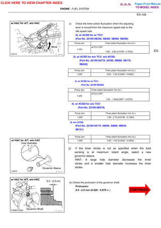 Pages From Manual
ENGINE - FUEL SYSTEM
EG-149
(i) Check the timer piston fluctuation when the adjusting
lever is moved from the maximum speed side to the
idle speed side.
2L w/ ACSD for w/ TCV:
(Part No. 22100-5B320, 5B360. 5B500. 5B590)
Pump rpm Timer piston fluctuation mm (in.)
w/TCV OFF
1,200
1.80 - 2.60 (0.0709 - 0.1024)
2L w/ ACSD for w/o TCV, w/o ACSD:
(Part No. 22100-54770, 54780, 5B060. 5B170.
5B430)
Pump rpm Timer piston fluctuation mm (in.)
1,200 0.62 - 1.02 (0.0244 - 0.0402)
3L w/ ACSD for w/ TCV:
(Part No. 22100-5B520)
Pump rpm Timer piston fluctuation mm (in.)
w/TCV OFF
1,200
1.44 - 1.84(0.0567 - 0.0724)
3L w/ ACSD for w/o TCV:
(Part No. 22100-5B510)
Pump rpm Timer piston fluctuation mm (in.)
1,200 1.90 - 2.70 (0.0748 - 0.1063)
3L w/o ACSD:
(Part No. 22100-54710. 54850. 54860. 5B030.
5B121)
Pump rpm Timer piston fluctuation mm (in.)
1,200 0.62 - 1.02 (0.0244 - 0.0402)
EG
(j) If the timer stroke is not as specified when the load
sensing is at maximum retard angle, select a new
governor sleeve.
HINT: A large hole diameter decreases the timer
stroke and a smaller hole diameter increases the timer
stroke.
(k) Check the protrusion of the governor shaft.
Protrusion:
0.5 - 2.0 mm (0.020 - 0.079 in.)
CLICK HERE TO VIEW CHAPTER INDEX
CONTINUED
TO MODEL INDEX
2L,3L,5L
 