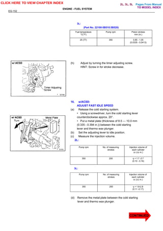 Pages From Manual
EG-152
ENGINE - FUEL SYSTEM
3L:
(Part No. 22100-5B510.5B520)
Fuel temperature
°C(°F)
Pump rpm Piston strokes
mm (in.)
25 (77) 350 0.85 - 1.05
(0.0335 - 0.0413)
(h) Adjust by turning the timer adjusting screw.
HINT: Screw in for stroke decrease.
16. w/ACSD:
ADJUST FAST IDLE SPEED
(a) Release the cold starting system.
• Using a screwdriver, turn the cold starting lever
counterclockwise approx. 20°.
• Put a metal plate (thickness of 8.5 — 10.0 mm
(0.335 - 0.394 in.)) between the cold starting
lever and thermo wax plunger.
(b) Set the adjusting lever to idle position.
(c) Measure the injection volume.
2L:
Pump rpm No. of measuring
strokes
Injection volume of
each cylinder
cc (cu in.)
350 200 q = 1.7 -2.7
(0.10 - 0.16)
Pump rpm No. of measuring
strokes
Injection volume of
each cylinder
cc (cu in.)
350 200 q = 1.8-2.8
(0.11 -0.17)
3L:
(d) Remove the metal plate between the cold starting
lever and thermo wax plunger.
CLICK HERE TO VIEW CHAPTER INDEX
CONTINUED
TO MODEL INDEX
2L, 3L, 5L
 