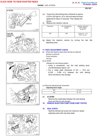 Pages From Manual
ENGINE - FUEL SYSTEM
EG-153
(e) Torque the cold starting lever clockwise to approx.
4.9 N-m (50 kgf-cm, 43 in.-lbf) and keep the lever
tightened for about 10 seconds. Then release the
torque.
(f) Measure the injection volume.
Pump rpm No. of measuring
strokes
Injection volume of
each cylinder
cc (cu in.)
350 200 q plus 2.0 — 2.2
(0.12 - 0.13)
(g) Adjust the injection volume by turning the fast idle
adjusting screw.
17. POST ADJUSTMENT CHECK
(a) Check that injection stops when the fuel cut solenoid
harness is removed.
Pump revolution:
100 rpm
(b) w/ ACSD:
Release the cold starting system.
• Using a screwdriver, turn the cold starting lever
counterclockwise approx. 20°.
• Put a metal plate (thickness of 8.5 — 10.0 mm
(0.335 - 0.394 in.)) between the cold starting
lever and thermo wax plunger.
(c) Check the adjusting lever movement.
Adjusting lever angle:
M/T 43 - 49°
A/T 41 - 51°
(d) w/ ACSD:
Remove the metal plate between the cold starting
lever and thermo wax plunger.
18. REMOVE INJECTION PUMP FROM PUMP TESTER
19. SEAL PARTS
Seal the full load set screw and maximum speed
adjusting screw with new lead seals.
CLICK HERE TO VIEW CHAPTER INDEX
TO MODEL INDEX
2L, 3L, 5L
 