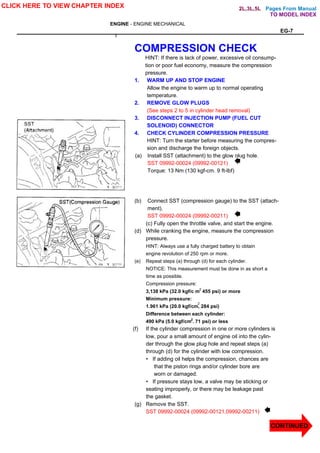 Pages From Manual
ENGINE - ENGINE MECHANICAL
EG-7
COMPRESSION CHECK
HINT: If there is lack of power, excessive oil consump-
tion or poor fuel economy, measure the compression
pressure.
1. WARM UP AND STOP ENGINE
Allow the engine to warm up to normal operating
temperature.
2. REMOVE GLOW PLUGS
(See steps 2 to 5 in cylinder head removal)
3. DISCONNECT INJECTION PUMP (FUEL CUT
SOLENOID) CONNECTOR
4. CHECK CYLINDER COMPRESSION PRESSURE
HINT: Turn the starter before measuring the compres-
sion and discharge the foreign objects.
(a) Install SST (attachment) to the glow plug hole.
SST 09992-00024 (09992-00121)
Torque: 13 Nm (130 kgf-cm. 9 ft-lbf)
(b) Connect SST (compression gauge) to the SST (attach-
ment).
SST 09992-00024 (09992-00211)
(c) Fully open the throttle valve, and start the engine.
(d) While cranking the engine, measure the compression
pressure.
HINT: Always use a fully charged battery to obtain
engine revolution of 250 rpm or more.
(e) Repeat steps (a) through (d) for each cylinder.
NOTICE: This measurement must be done in as short a
time as possible.
Compression pressure:
3,138 kPa (32.0 kgf/c m 455 psi) or more
Minimum pressure:
1.961 kPa (20.0 kgf/cm, 284 psi)
Difference between each cylinder:
490 kPa (5.0 kgf/cm'. 71 psi) or less
(f) If the cylinder compression in one or more cylinders is
low, pour a small amount of engine oil into the cylin-
der through the glow plug hole and repeat steps (a)
through (d) for the cylinder with low compression.
• If adding oil helps the compression, chances are
that the piston rings and/or cylinder bore are
worn or damaged.
• If pressure stays low, a valve may be sticking or
seating improperly, or there may be leakage past
the gasket.
(g) Remove the SST.
SST 09992-00024 (09992-00121,09992-00211)
CLICK HERE TO VIEW CHAPTER INDEX
TO MODEL INDEX
2L,3L,5L
2
2
2
2
2
CONTINUED
 