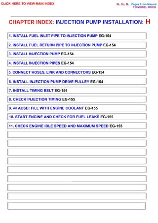 Pages From Manual
CHAPTER INDEX: INJECTION PUMP INSTALLATION: H
CLICK HERE TO VIEW MAIN INDEX
1. INSTALL FUEL INLET PIPE TO INJECTION PUMP EG-154
2. INSTALL FUEL RETURN PIPE TO INJECTION PUMP EG-154
3. INSTALL INJECTION PUMP EG-154
4. INSTALL INJECTION PIPES EG-154
5. CONNECT HOSES, LINK AND CONNECTORS EG-154
6. INSTALL INJECTION PUMP DRIVE PULLEY EG-154
7. INSTALL TIMING BELT EG-154
8. CHECK INJECTION TIMING EG-155
9. w/ ACSD: FILL WITH ENGINE COOLANT EG-155
10. START ENGINE AND CHECK FOR FUEL LEAKS EG-155
11. CHECK ENGINE IDLE SPEED AND MAXIMUM SPEED EG-155
TO MODEL INDEX
2L, 3L, 5L
 