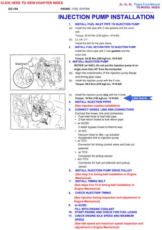 Pages From Manual
ENGINE - FUEL SYSTEM
INJECTION PUMP INSTALLATION
1. INSTALL FUEL INLET PIPE TO INJECTION PUMP
(a) Install the inlet pipe with 2 new gaskets and the union
bolt.
Torque: 24.55 Nm (250 kgfcm. 18 ft-lbf)
(b) LJ, LN, LY:
Install the bolt for the pipe clamp.
2. INSTALL FUEL RETURN PIPE TO INJECTION PUMP
Install the return pipe with 2 new gaskets and the
union bolt.
Torque: 24.55 Nm (250 kgf-cm. 18 ft-lbf)
3. INSTALL INJECTION PUMP
NOTICE (w/ HAC): Do not put the injection pump at an
angle more than 45° from the horizontal.
(a) Align the matchmarks of the injection pump flange
and timing gear case.
(b) Install the injection pump with the 2 nuts.
Torque: 20.5 N-m (210 kgf-cm, 15 ft-lbf)
(c) Install the injection pump stay with the 4 bolts.
Torque: 18 Nm (185 kgf.cm. 13 ft-lbf)
4. INSTALL INJECTION PIPES
(See injection nozzles installation)
5. CONNECT HOSES. LINK AND CONNECTORS
Connect the hoses, link and connectors:
• Fuel inlet hose to fuel inlet pipe
• 2 fuel return hoses to fuel return pipe
• w/ ACSD:
2 water bypass hoses to thermo wax
• w/ A/C:
Vacuum hose to idle—up actuator
• Accelerator link to injection pump
• w/ TCV:
Connector for timing control valve and fuel cut
solenoid
• w/ TCV:
Connector for pickup sensor
• w/o TCV:
Connector for fuel cut solenoid and pickup
sensor
6. INSTALL INJECTION PUMP DRIVE PULLEY
(See step 3 in timing belt installation in Engine
Mechanical)
7. INSTALL TIMING BELT
(See steps 6 to 13 in timing belt installation in
Engine Mechanical)
EG-154
CLICK HERE TO VIEW CHAPTER INDEX
8. CHECK INJECTION TIMING
(See injection timing inspection and adjustment in
Engine Mechanical)
9. w/ ACSD:
FILL WITH ENGINE COOLANT
10. START ENGINE AND CHECK FOR FUEL LEAKS
11. CHECK ENGINE IDLE SPEED AND MAXIMUM
SPEED
(See idle speed and maximum speed inspection and
adjustment in Engine Mechanical)
LINK BACK
TO MODEL INDEX
2L, 3L, 5L
 