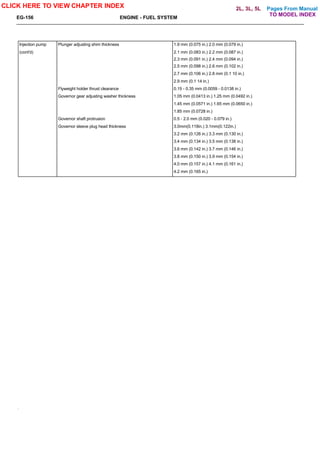 Pages From Manual
EG-156 ENGINE - FUEL SYSTEM
Injection pump Plunger adjusting shim thickness 1.9 mm (0.075 in.) 2.0 mm (0.079 in.)
(cont'd) 2.1 mm (0.083 in.) 2.2 mm (0.087 in.)
2.3 mm (0.091 in.) 2.4 mm (0.094 in.)
2.5 mm (0.098 in.) 2.6 mm (0.102 in.)
2.7 mm (0.106 in.) 2.8 mm (0.1 10 in.)
2.9 mm (0.1 14 in.)
Flyweight holder thrust clearance 0.15 - 0.35 mm (0.0059 - 0.0138 in.)
Governor gear adjusting washer thickness 1.05 mm (0.0413 in.) 1.25 mm (0.0492 in.)
1.45 mm (0.0571 in.) 1.65 mm (0.0650 in.)
1.85 mm (0.0728 in.)
Governor shaft protrusion 0.5 - 2.0 mm (0.020 - 0.079 in.)
Governor sleeve plug head thickness 3.0mm(0.118in.) 3.1mm(0.122in.)
3.2 mm (0.126 in.) 3.3 mm (0.130 in.)
3.4 mm (0.134 in.) 3.5 mm (0.138 in.)
3.6 mm (0.142 in.) 3.7 mm (0.146 in.)
3.8 mm (0.150 in.) 3.9 mm (0.154 in.)
4.0 mm (0.157 in.) 4.1 mm (0.161 in.)
4.2 mm (0.165 in.)
CLICK HERE TO VIEW CHAPTER INDEX
TO MODEL INDEX
2L, 3L, 5L
 