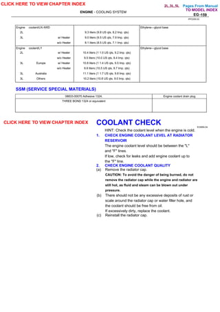 Pages From Manual
ENGINE - COOLING SYSTEM
EG-159
Engine coolant/LN 4WD Ethylene—glycol base
2L 9.3 liters (9.8 US qts. 8.2 Imp. qts)
3L w/ Heater 9.0 liters (9.5 US qts, 7.9 Imp. qts)
w/o Heater 8.1 liters (8.5 US qts, 7.1 Imp. qts)
Engine coolant/LY Ethylene—glycol base
2L w/ Heater 10.4 liters (1 1.0 US qts, 9.2 Imp. qts)
w/o Heater 9.5 liters (10.0 US qts, 8.4 Imp. qts)
3L Europe w/ Heater 10.8 liters (1 1.4 US qts, 9.5 Imp. qts)
w/o Heater 9.9 liters (10.5 US qts, 8.7 Imp. qts)
3L Australia 11.1 liters (1 1.7 US qts, 9.8 Imp. qts)
3L Others 10.2 liters (10.8 US qts. 9.0 Imp. qts)
SSM (SERVICE SPECIAL MATERIALS)
08833-00070 Adhesive 1324. Engine coolant drain plug
THREE BOND 1324 or equivalent
COOLANT CHECK EG95N-04
HINT: Check the coolant level when the engine is cold.
1. CHECK ENGINE COOLANT LEVEL AT RADIATOR
RESERVOIR
The engine coolant level should be between the "L"
and "F" lines.
If low, check for leaks and add engine coolant up to
the "F" line.
2. CHECK ENGINE COOLANT QUALITY
(a) Remove the radiator cap.
CAUTION: To avoid the danger of being burned, do not
remove the radiator cap while the engine and radiator are
still hot, as fluid and steam can be blown out under
pressure.
(b) There should not be any excessive deposits of rust or
scale around the radiator cap or water filler hole, and
the coolant should be free from oil.
If excessively dirty, replace the coolant.
(c) Reinstall the radiator cap.
PPODR-03
CLICK HERE TO VIEW CHAPTER INDEX
TO MODEL INDEX
CLICK HERE TO VIEW CHAPTER INDEX
2L,3L,5L
 