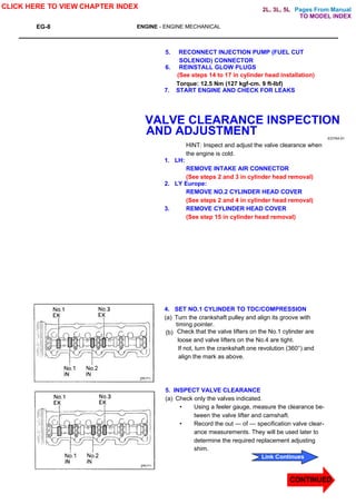 Pages From Manual
EG-8 ENGINE - ENGINE MECHANICAL
5. RECONNECT INJECTION PUMP (FUEL CUT
SOLENOID) CONNECTOR
6. REINSTALL GLOW PLUGS
(See steps 14 to 17 in cylinder head installation)
Torque: 12.5 Nm (127 kgf-cm. 9 ft-lbf)
7. START ENGINE AND CHECK FOR LEAKS
VALVE CLEARANCE INSPECTION
AND ADJUSTMENT EG7A4-01
HINT: Inspect and adjust the valve clearance when
the engine is cold.
1. LH:
REMOVE INTAKE AIR CONNECTOR
(See steps 2 and 3 in cylinder head removal)
2. LY Europe:
REMOVE NO.2 CYLINDER HEAD COVER
(See steps 2 and 4 in cylinder head removal)
3. REMOVE CYLINDER HEAD COVER
(See step 15 in cylinder head removal)
4. SET NO.1 CYLINDER TO TDC/COMPRESSION
(a) Turn the crankshaft pulley and align its groove with
timing pointer.
(b) Check that the valve lifters on the No.1 cylinder are
loose and valve lifters on the No.4 are tight.
If not, turn the crankshaft one revolution (360°) and
align the mark as above.
5. INSPECT VALVE CLEARANCE
(a) Check only the valves indicated.
• Using a feeler gauge, measure the clearance be-
tween the valve lifter and camshaft.
• Record the out — of — specification valve clear-
ance measurements. They will be used later to
determine the required replacement adjusting
shim.
CLICK HERE TO VIEW CHAPTER INDEX
CONTINUED
Link Continues
TO MODEL INDEX
2L, 3L, 5L
 