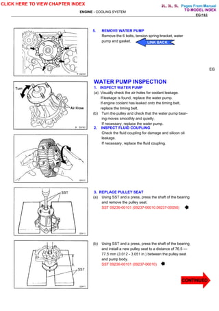 Pages From Manual
ENGINE - COOLING SYSTEM
EG-163
5. REMOVE WATER PUMP
Remove the 6 bolts, tension spring bracket, water
pump and gasket.
WATER PUMP INSPECTION
1. INSPECT WATER PUMP
(a) Visually check the air holes for coolant leakage.
If leakage is found, replace the water pump.
If engine coolant has leaked onto the timing belt,
replace the timing belt.
(b) Turn the pulley and check that the water pump bear-
ing moves smoothly and quietly.
If necessary, replace the water pump.
2. INSPECT FLUID COUPLING
Check the fluid coupling for damage and silicon oil
leakage.
If necessary, replace the fluid coupling.
3. REPLACE PULLEY SEAT
(a) Using SST and a press, press the shaft of the bearing
and remove the pulley seat.
SST 09236-00101 (09237-00010.09237-00050)
(b) Using SST and a press, press the shaft of the bearing
and install a new pulley seat to a distance of 76.5 —
77.5 mm (3.012 - 3.051 in.) between the pulley seat
and pump body.
SST 09236-00101 (09237-00010)
EG
CLICK HERE TO VIEW CHAPTER INDEX
CONTINUED
LINK BACK
LINK BACK
LINK BACK
LINK BACK
EG-163
TO MODEL INDEX
2L, 3L, 5L
 