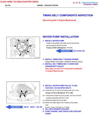 Pages From Manual
EG-164 ENGINE - COOLING SYSTEM
TIMING BELT COMPONENTS INSPECTION
(See timing belt in Engine Mechanical)
WATER PUMP INSTALLATION
1. INSTALL WATER PUMP
Install a new gasket, the water pump and tension
spring bracket with the 6 bolts.
Torque: 23 Nm (230 kgf-cm. 17 ft-lbf)
2. INSTALL TIMING BELT TENSION SPRING
Using needle nose pliers, install the tension spring.
3. INSTALL NO.1 TIMING BELT COVER AND
CRANKSHAFT PULLEY
(See steps 10 and 11 in timing belt installation
in Engine Mechanical)
4. INSTALL WATER PUMP PULLEY. FLUID
COUPLING. FAN AND DRIVE BELTS
(a) Install the fan to the fluid coupling with the 4 nuts.
Torque: 6.5 N-m (65 kgf-cm, 57 in.-lbf)
(b) Temporarily install the pump pulley, the fan and fluid
coupling assembly with the 4 nuts.
(c) Install and adjust the drive belts.
(d) Stretch the belts tighten the 4 water pump pulley
nuts.
Torque: 12 Nm (120 kgf-cm. 9 ft-lbf)
5. FILL WITH ENGINE COOLANT
6. START ENGINE. AND CHECK FOR COOLANT
LEAKS
CLICK HERE TO VIEW CHAPTER INDEX
LINK BACK EM-27 EM-51 EG-185
LINK BACK EG-76 EG-185
TO MODEL INDEX
2L, 3L, 5L
 
