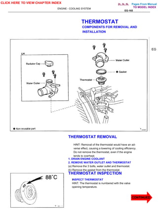Pages From Manual
ENGINE - COOLING SYSTEM
EG-165
THERMOSTAT
COMPONENTS FOR REMOVAL AND
INSTALLATION
EG
THERMOSTAT REMOVAL
HINT: Removal of the thermostat would have an ad-
verse effect, causing a lowering of cooling efficiency.
Do not remove the thermostat, even if the engine
tends to overheat.
1. DRAIN ENGINE COOLANT
2. REMOVE WATER OUTLET AND THERMOSTAT
(a) Remove the 3 bolts, water outlet and thermostat.
(b) Remove the gasket from the thermostat.
THERMOSTAT INSPECTION
INSPECT THERMOSTAT
HINT: The thermostat is numbered with the valve
opening temperature.
CLICK HERE TO VIEW CHAPTER INDEX
CONTINUED
TO MODEL INDEX
2L,3L,5L
 