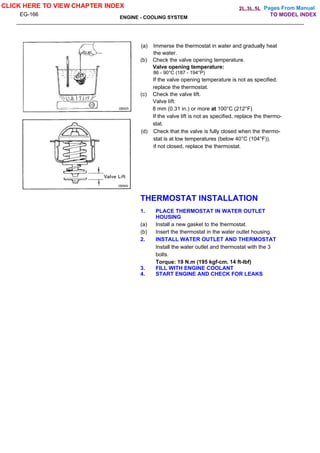 Pages From Manual
EG-166
ENGINE - COOLING SYSTEM
(a) Immerse the thermostat in water and gradually heat
the water.
(b) Check the valve opening temperature.
Valve opening temperature:
86 - 90°C (187 - 194°P)
If the valve opening temperature is not as specified.
replace the thermostat.
(c) Check the valve lift.
Valve lift:
8 mm (0.31 in.) or more at 100°C (212°F)
If the valve lift is not as specified, replace the thermo-
stat.
(d) Check that the valve is fully closed when the thermo-
stat is at low temperatures (below 40°C (104°F)).
if not closed, replace the thermostat.
THERMOSTAT INSTALLATION
1. PLACE THERMOSTAT IN WATER OUTLET
HOUSING
(a) Install a new gasket to the thermostat.
(b) Insert the thermostat in the water outlet housing.
2. INSTALL WATER OUTLET AND THERMOSTAT
Install the water outlet and thermostat with the 3
bolts.
Torque: 19 N.m (195 kgf-cm. 14 ft-lbf)
3. FILL WITH ENGINE COOLANT
4. START ENGINE AND CHECK FOR LEAKS
CLICK HERE TO VIEW CHAPTER INDEX
TO MODEL INDEX
2L,3L,5L
 