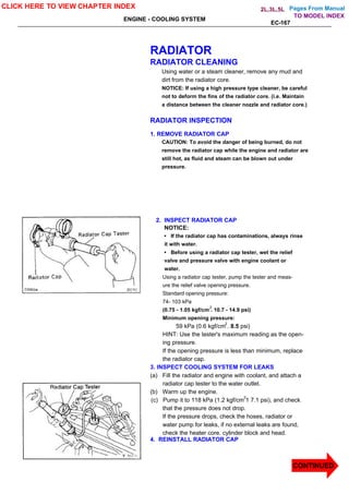 Pages From Manual
ENGINE - COOLING SYSTEM
EC-167
RADIATOR
RADIATOR CLEANING
Using water or a steam cleaner, remove any mud and
dirt from the radiator core.
NOTICE: If using a high pressure type cleaner, be careful
not to deform the fins of the radiator core. (i.e. Maintain
a distance between the cleaner nozzle and radiator core.)
RADIATOR INSPECTION
1. REMOVE RADIATOR CAP
CAUTION: To avoid the danger of being burned, do not
remove the radiator cap while the engine and radiator are
still hot, as fluid and steam can be blown out under
pressure.
2. INSPECT RADIATOR CAP
NOTICE:
• If the radiator cap has contaminations, always rinse
it with water.
• Before using a radiator cap tester, wet the relief
valve and pressure valve with engine coolant or
water.
Using a radiator cap tester, pump the tester and meas-
ure the relief valve opening pressure.
Standard opening pressure:
74- 103 kPa
(0.75 - 1.05 kgf/cm . 10.7 - 14.9 psi)
Minimum opening pressure:
59 kPa (0.6 kgf/cm . 8.5 psi)
HINT: Use the tester's maximum reading as the open-
ing pressure.
If the opening pressure is less than minimum, replace
the radiator cap.
3. INSPECT COOLING SYSTEM FOR LEAKS
(a) Fill the radiator and engine with coolant, and attach a
radiator cap tester to the water outlet.
(b) Warm up the engine.
(c) Pump it to 118 kPa (1.2 kgf/cm 1 7.1 psi), and check
that the pressure does not drop.
If the pressure drops, check the hoses, radiator or
water pump for leaks, if no external leaks are found,
check the heater core. cylinder block and head.
4. REINSTALL RADIATOR CAP
CLICK HERE TO VIEW CHAPTER INDEX
CONTINUED
TO MODEL INDEX
2L,3L,5L
2
2
2
 