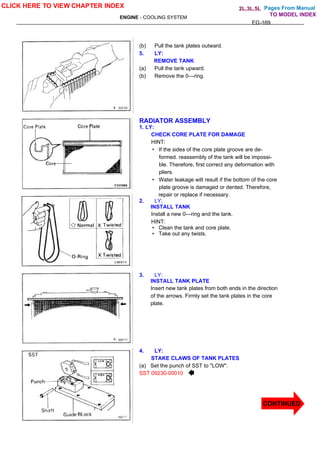 Pages From Manual
ENGINE - COOLING SYSTEM
EG-169
(b) Pull the tank plates outward.
5. LY:
REMOVE TANK
(a) Pull the tank upward.
(b) Remove the 0—ring.
RADIATOR ASSEMBLY
1. LY:
CHECK CORE PLATE FOR DAMAGE
HINT:
• If the sides of the core plate groove are de-
formed. reassembly of the tank will be impossi-
ble. Therefore, first correct any deformation with
pliers.
• Water leakage wilt result if the bottom of the core
plate groove is damaged or dented. Therefore,
repair or replace if necessary.
2. LY;
INSTALL TANK
Install a new 0—ring and the tank.
HINT:
• Clean the tank and core plate.
• Take out any twists.
3. LY:
INSTALL TANK PLATE
Insert new tank plates from both ends in the direction
of the arrows. Firmly set the tank plates in the core
plate.
4. LY:
STAKE CLAWS OF TANK PLATES
(a) Set the punch of SST to "LOW".
SST 09230-00010
CLICK HERE TO VIEW CHAPTER INDEX
CONTINUED
TO MODEL INDEX
2L,3L,5L
 