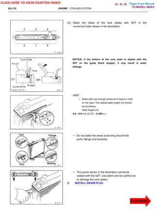 Pages From Manual
EG-170 ENGINE - COOLING SYSTEM
(b) Stake the claws of the tank plates with SST in the
numerical order shown in the illustration.
NOTICE: if the bottom of the core plate is staked with the
SST on the guide block stopper, it may result in water
leakage.
HINT:
• Stake with just enough pressure to leave a mark
on the claw. The staked plate height (H) should
be as follows:
Plate height (H):
8.4 - 8.8 mm (0.331 - 0.346 in.)
• Do not stake the areas protruding around the
ports, flange and brackets.
• The points shown in the illustration cannot be
staked with the SST. Use pliers and be careful not
to damage the core plates.
5. INSTALL DRAIN PLUG
CLICK HERE TO VIEW CHAPTER INDEX
CONTINUED
TO MODEL INDEX
2L, 3L, 5L
 